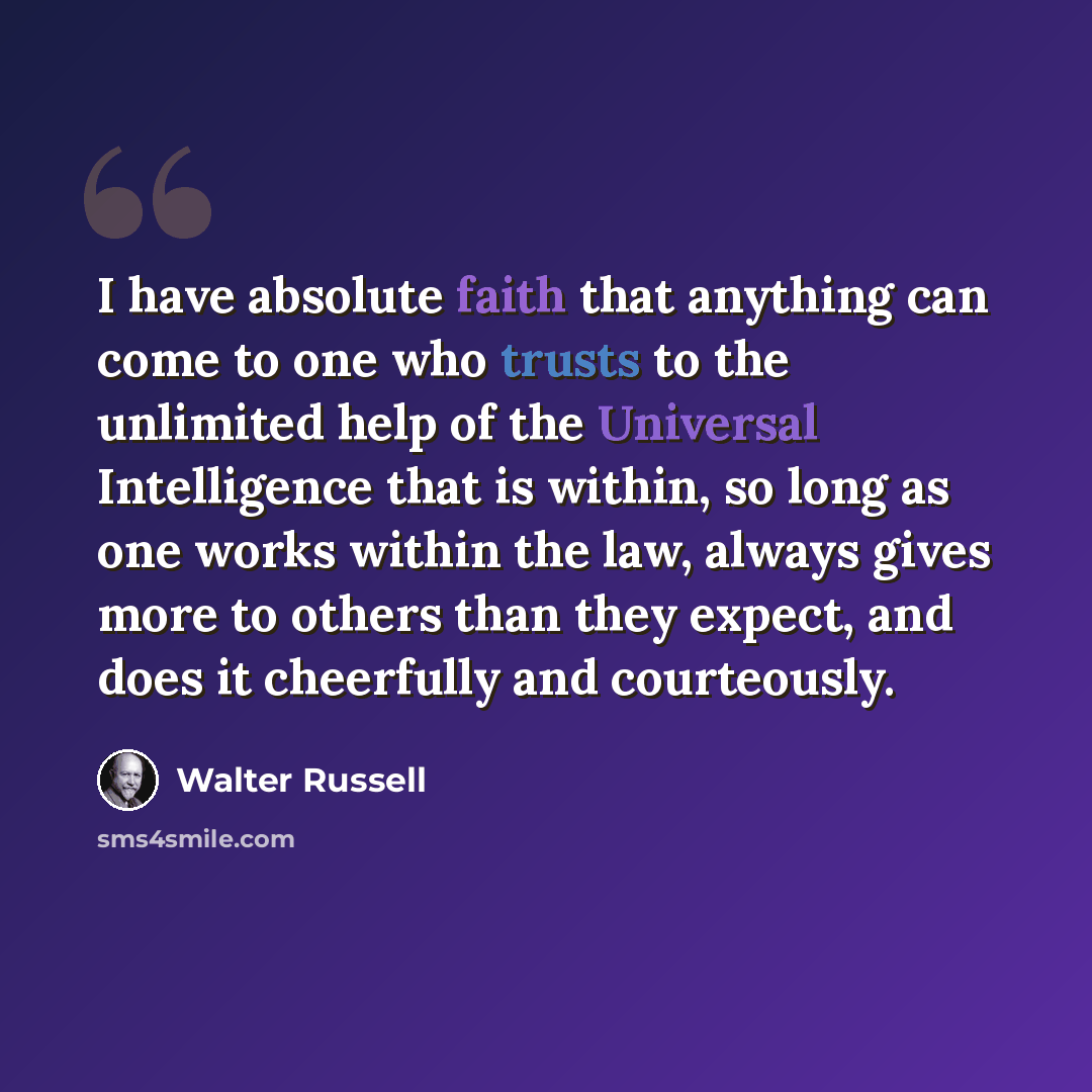 “I have absolute faith that anything can come to one who trusts to the unlimited help of the Universal Intelligence that is within, so long as one works within the law, always gives more to others than they expect, and does it cheerfully and courteously.” quote by Walter Russell