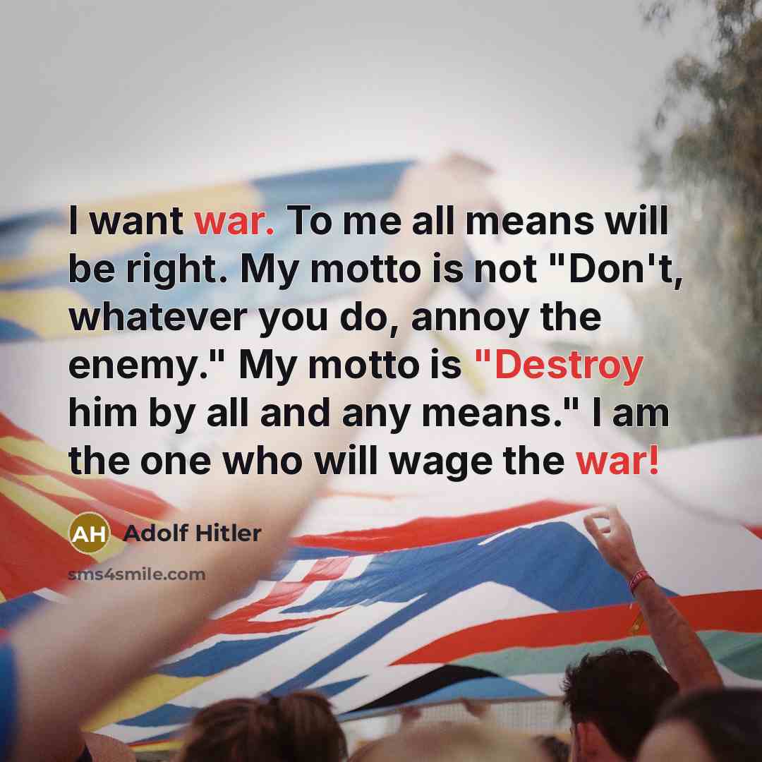“I want war. To me all means will be right. My motto is not "Don't, whatever you do, annoy the enemy." My motto is "Destroy him by all and any means." I am the one who will wage the war!” quote by Adolf Hitler