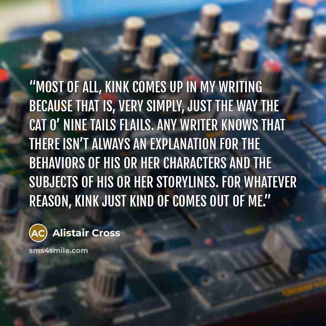 “Most of all, kink comes up in my writing because that is, very simply, just the way the cat o’ nine tails flails. Any writer knows that there isn’t always an explanation for the behaviors of his or her characters and the subjects of his or her storylines. For whatever reason, kink just kind of…” quote by Alistair Cross