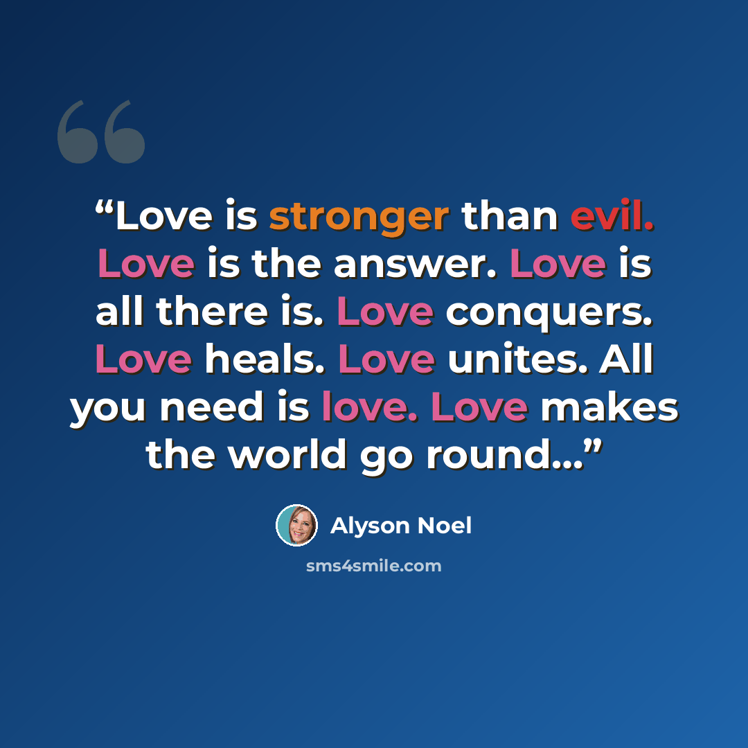 “Love is stronger than evil. Love is the answer. Love is all there is. Love conquers. Love heals. Love unites. All you need is love. Love makes the world go round…” quote by Alyson Noel