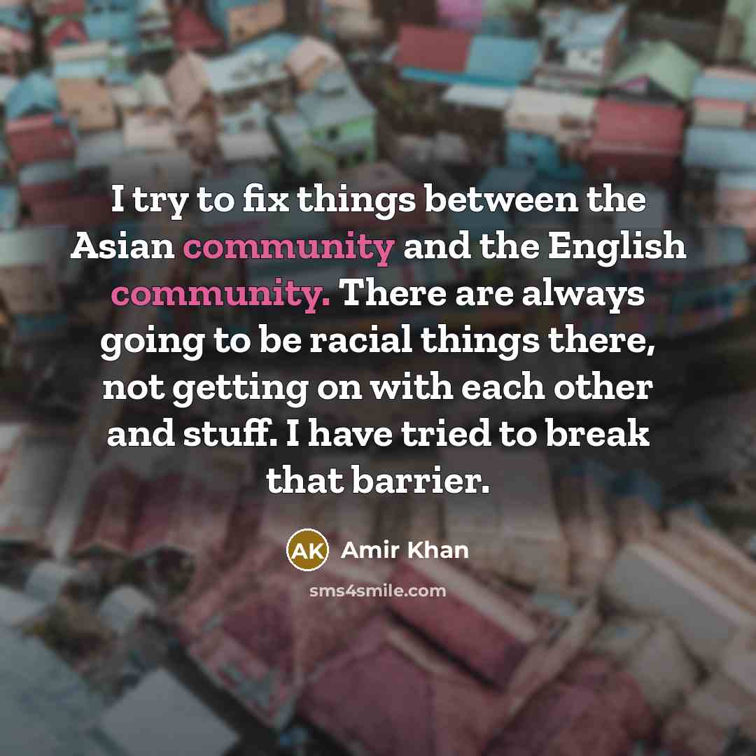 “I try to fix things between the Asian community and the English community. There are always going to be racial things there, not getting on with each other and stuff. I have tried to break that barrier.” quote by Amir Khan