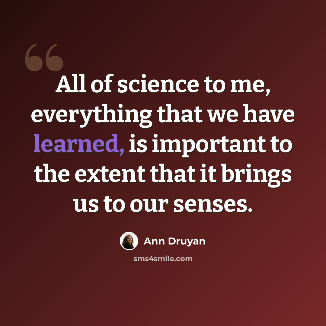 “All of science to me, everything that we have learned, is important to the extent that it brings us to our senses.” quote by Ann Druyan