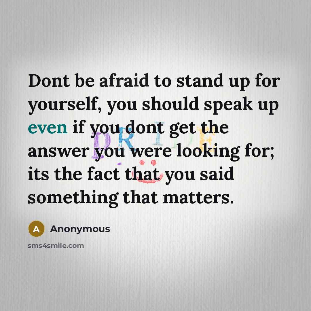 “Dont be afraid to stand up for yourself, you should speak up even if you dont get the answer you were looking for; its the fact that you said something that matters.” quote by Anonymous