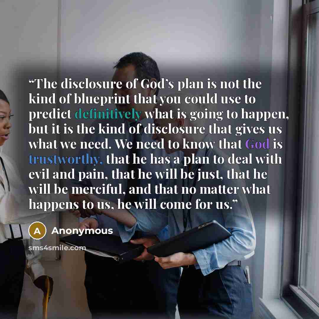 “The disclosure of God’s plan is not the kind of blueprint that you could use to predict definitively what is going to happen, but it is the kind of disclosure that gives us what we need. We need to know that God is trustworthy, that he has a plan to deal with evil and pain, that he will be just…” quote by Anonymous