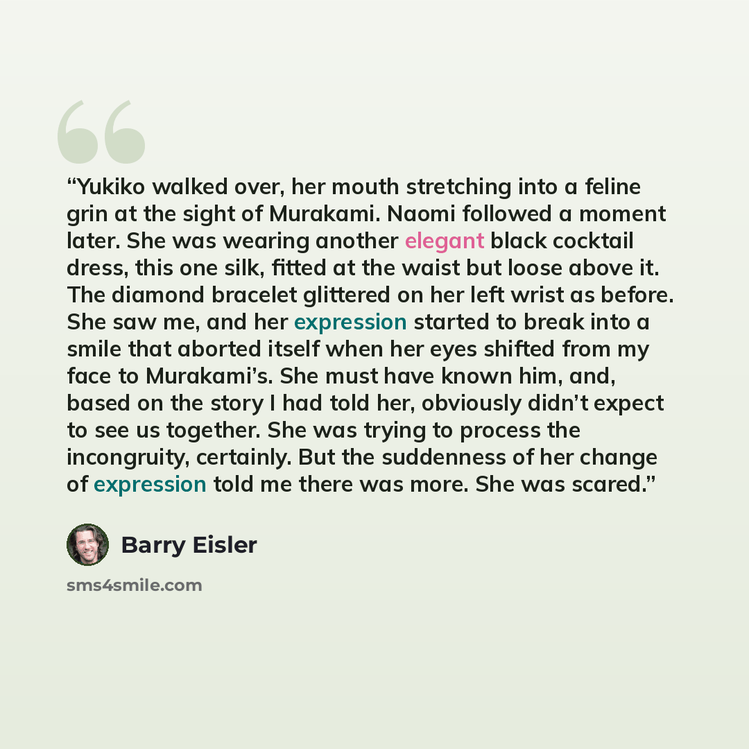 “Yukiko walked over, her mouth stretching into a feline grin at the sight of Murakami. Naomi followed a moment later. She was wearing another elegant black cocktail dress, this one silk, fitted at the waist but loose above it. The diamond bracelet glittered on her left wrist as before. She saw me…” quote by Barry Eisler