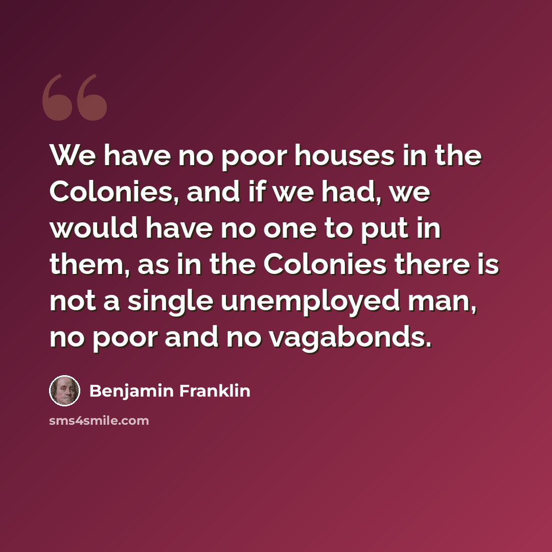 “We have no poor houses in the Colonies, and if we had, we would have no one to put in them, as in the Colonies there is not a single unemployed man, no poor and no vagabonds.” quote by Benjamin Franklin