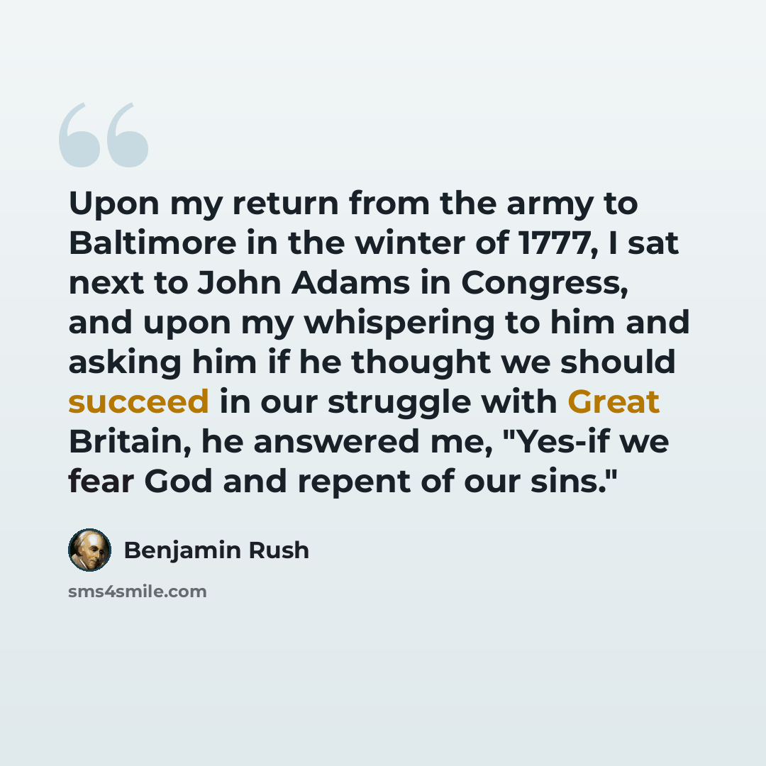 “Upon my return from the army to Baltimore in the winter of 1777, I sat next to John Adams in Congress, and upon my whispering to him and asking him if he thought we should succeed in our struggle with Great Britain, he answered me, "Yes-if we fear God and repent of our sins."” quote by Benjamin Rush