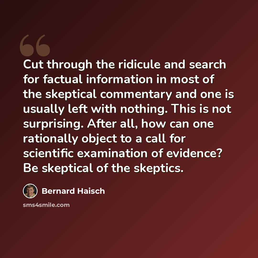 “Cut through the ridicule and search for factual information in most of the skeptical commentary and one is usually left with nothing. This is not surprising. After all, how can one rationally object to a call for scientific examination of evidence? Be skeptical of the skeptics.” quote by Bernard Haisch