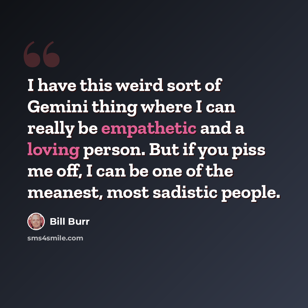 “I have this weird sort of Gemini thing where I can really be empathetic and a loving person. But if you piss me off, I can be one of the meanest, most sadistic people.” quote by Bill Burr