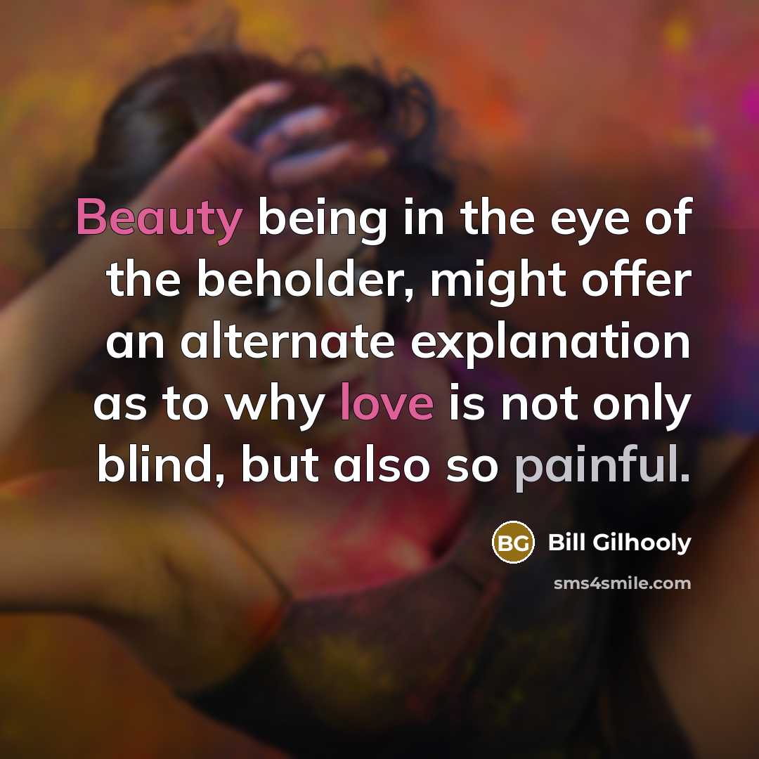 “Beauty being in the eye of the beholder, might offer an alternate explanation as to why love is not only blind, but also so painful.” quote by Bill Gilhooly