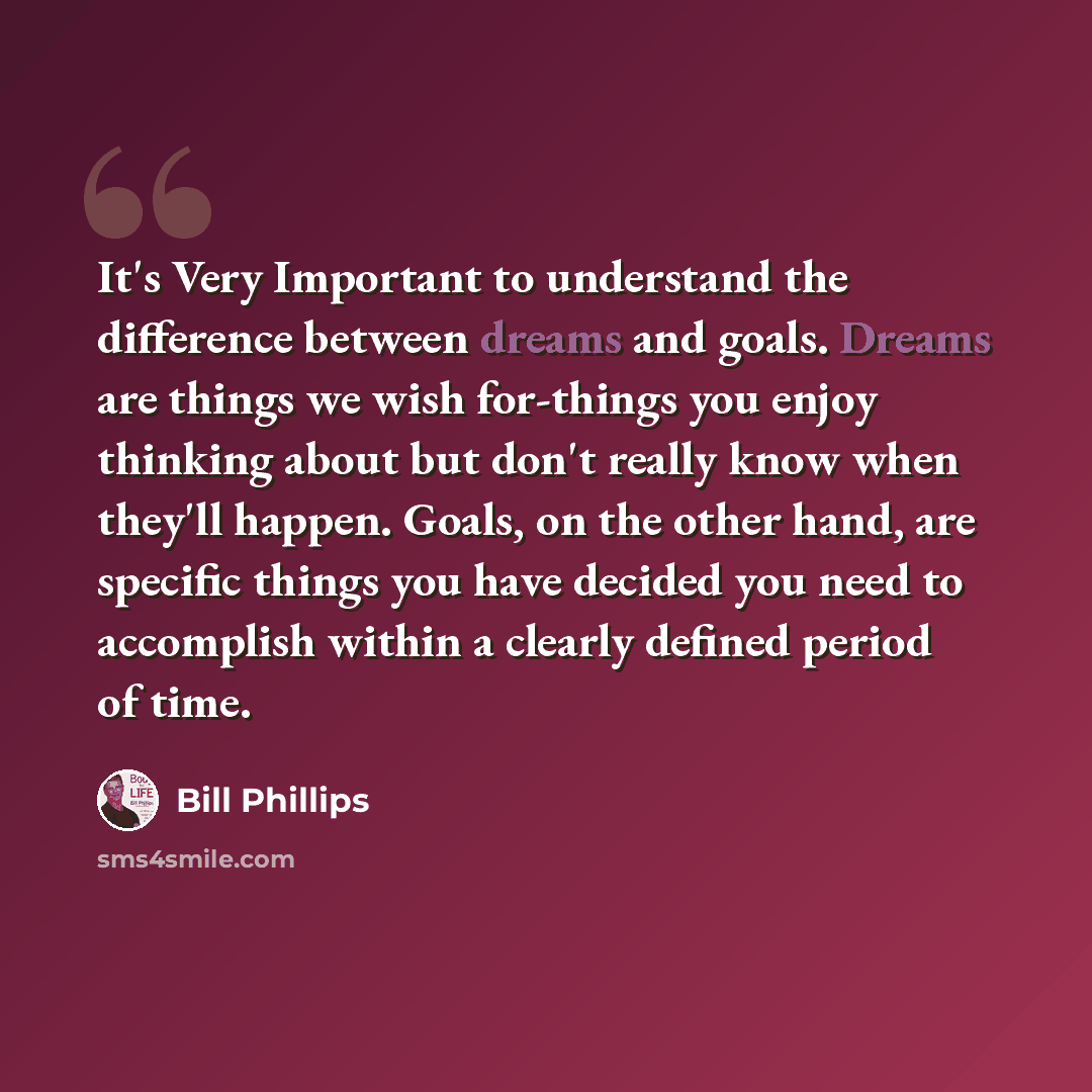 “It's Very Important to understand the difference between dreams and goals. Dreams are things we wish for-things you enjoy thinking about but don't really know when they'll happen. Goals, on the other hand, are specific things you have decided you need to accomplish within a clearly defined period…” quote by Bill Phillips