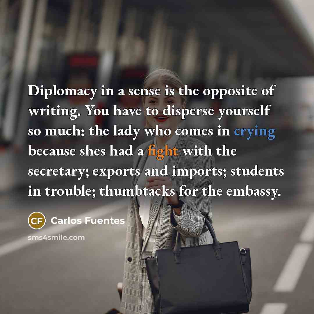 “Diplomacy in a sense is the opposite of writing. You have to disperse yourself so much: the lady who comes in crying because shes had a fight with the secretary; exports and imports; students in trouble; thumbtacks for the embassy.” quote by Carlos Fuentes