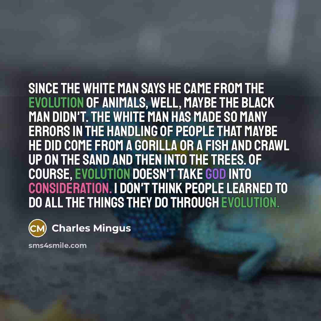 “Since the white man says he came from the evolution of animals, well, maybe the black man didn't. The white man has made so many errors in the handling of people that maybe he did come from a gorilla or a fish and crawl up on the sand and then into the trees. Of course, evolution doesn't take God…” quote by Charles Mingus