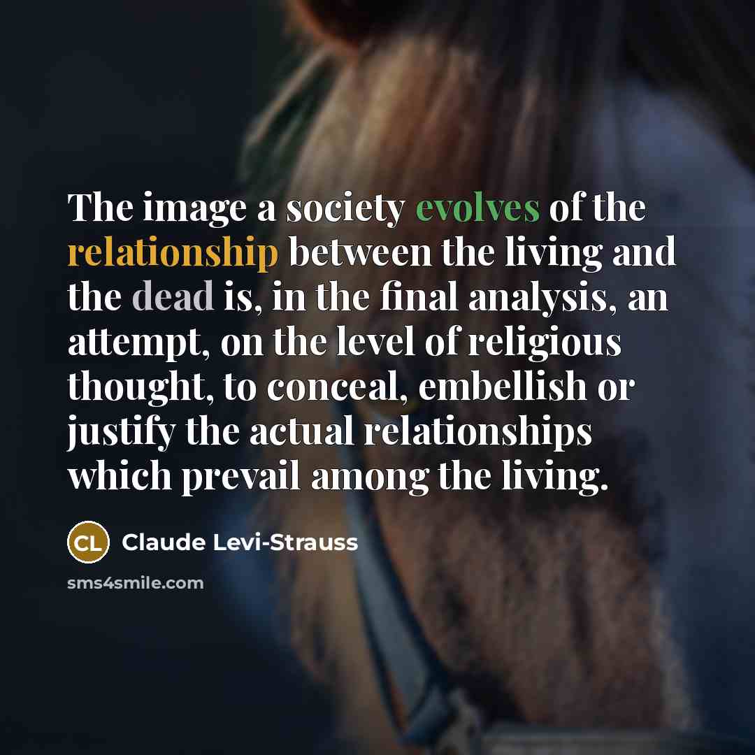 “The image a society evolves of the relationship between the living and the dead is, in the final analysis, an attempt, on the level of religious thought, to conceal, embellish or justify the actual relationships which prevail among the living.” quote by Claude Levi-Strauss
