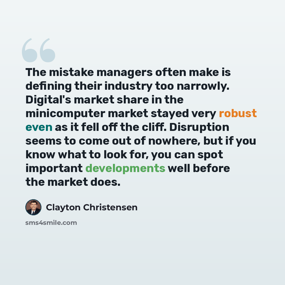 “The mistake managers often make is defining their industry too narrowly. Digital's market share in the minicomputer market stayed very robust even as it fell off the cliff. Disruption seems to come out of nowhere, but if you know what to look for, you can spot important developments well before…” quote by Clayton Christensen