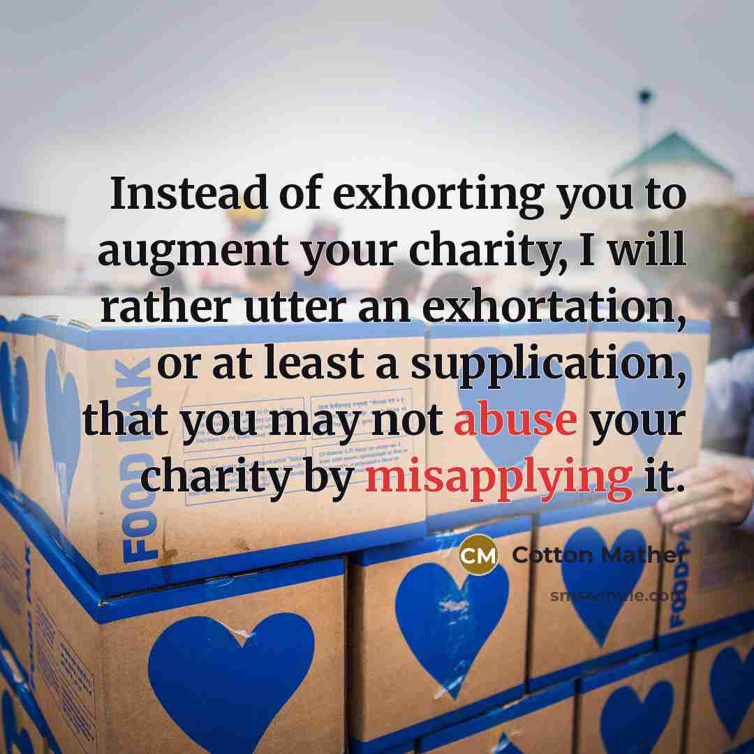 “Instead of exhorting you to augment your charity, I will rather utter an exhortation, or at least a supplication, that you may not abuse your charity by misapplying it.” quote by Cotton Mather