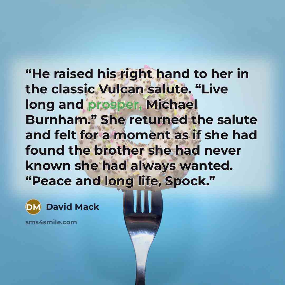 “He raised his right hand to her in the classic Vulcan salute. “Live long and prosper, Michael Burnham.” She returned the salute and felt for a moment as if she had found the brother she had never known she had always wanted. “Peace and long life, Spock.” quote by David Mack