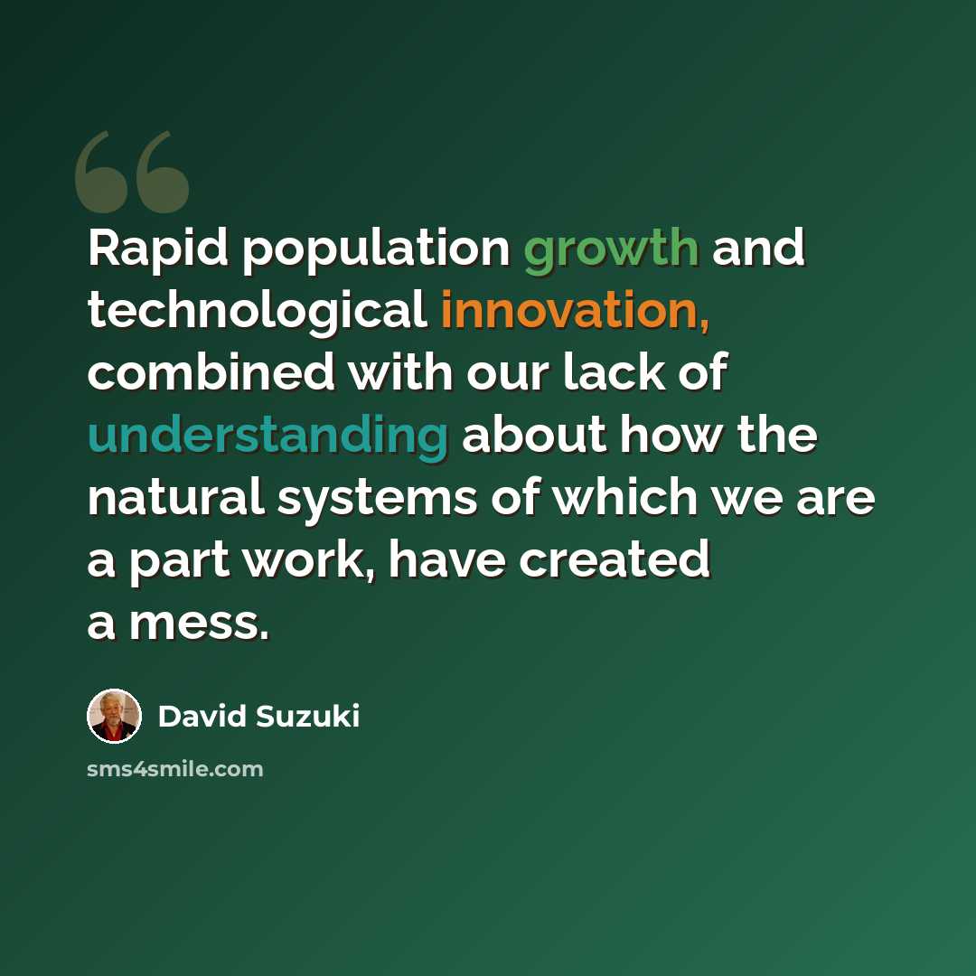 “Rapid population growth and technological innovation, combined with our lack of understanding about how the natural systems of which we are a part work, have created a mess.” quote by David Suzuki