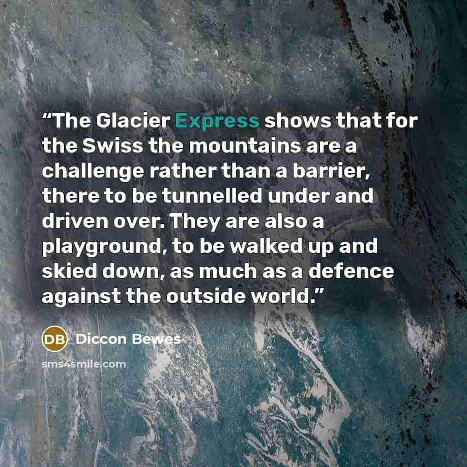 “The Glacier Express shows that for the Swiss the mountains are a challenge rather than a barrier, there to be tunnelled under and driven over. They are also a playground, to be walked up and skied down, as much as a defence against the outside world.” quote by Diccon Bewes