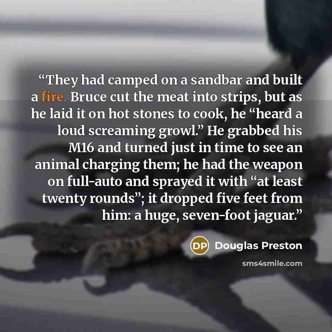 “They had camped on a sandbar and built a fire. Bruce cut the meat into strips, but as he laid it on hot stones to cook, he “heard a loud screaming growl.” He grabbed his M16 and turned just in time to see an animal charging them; he had the weapon on full-auto and sprayed it with “at least twenty…” quote by Douglas Preston