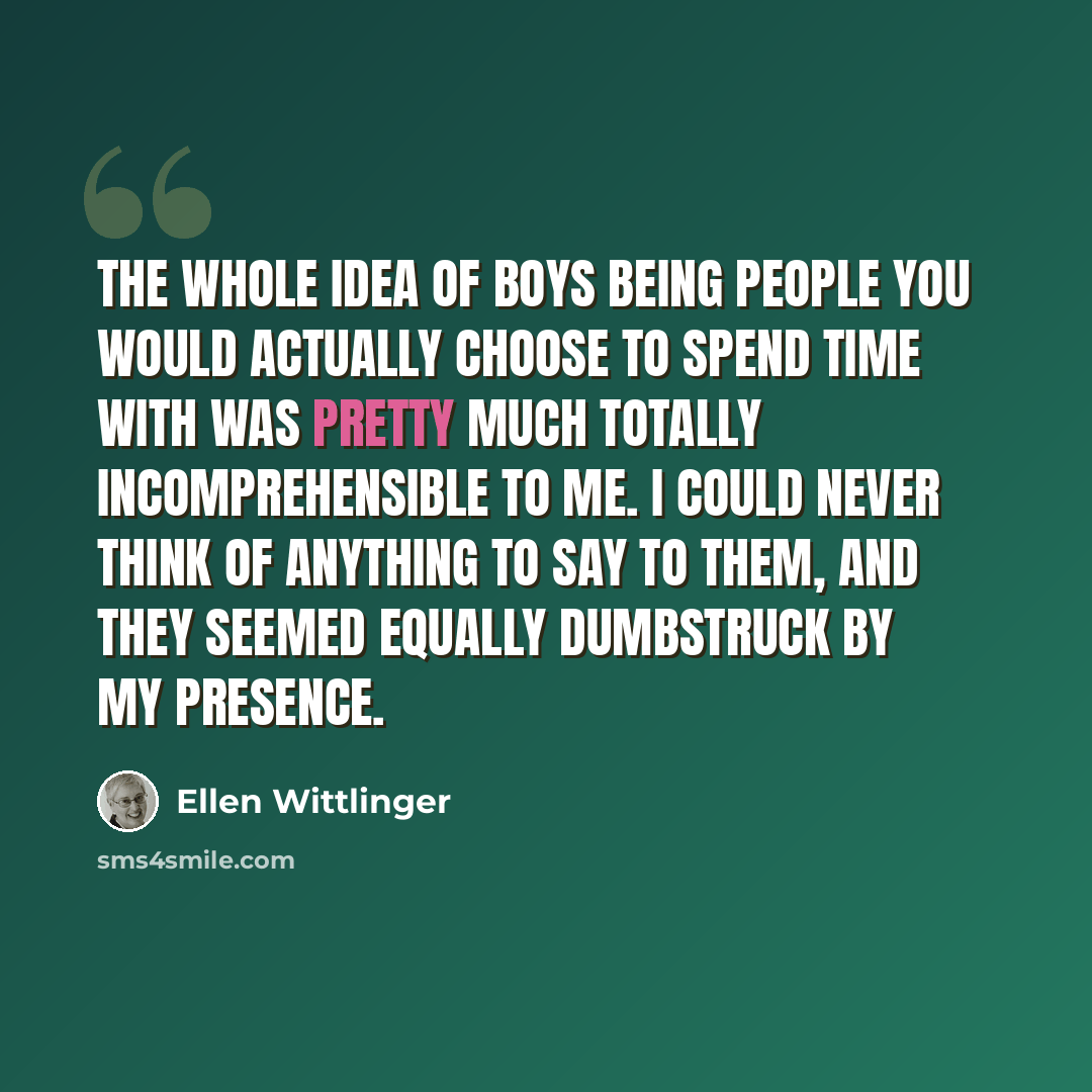 “the whole idea of boys being people you would actually choose to spend time with was pretty much totally incomprehensible to me. i could never think of anything to say to them, and they seemed equally dumbstruck by my presence.” quote by Ellen Wittlinger
