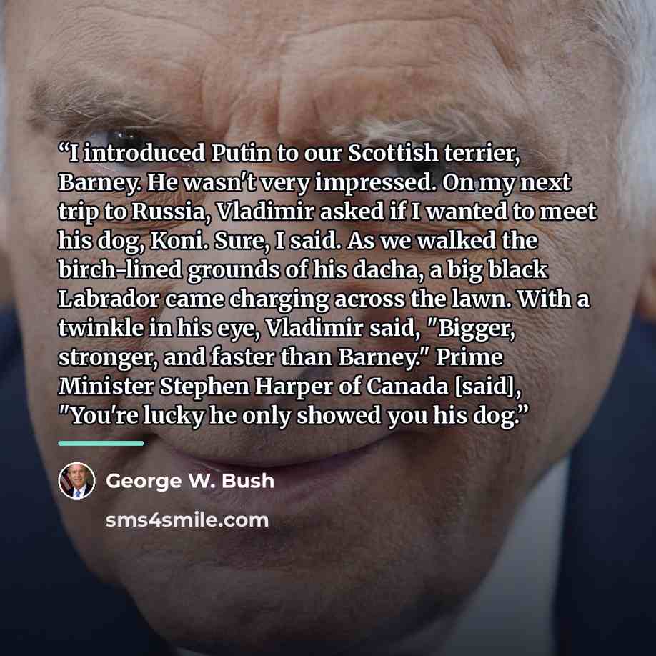 “I introduced Putin to our Scottish terrier, Barney. He wasn't very impressed. On my next trip to Russia, Vladimir asked if I wanted to meet his dog, Koni. Sure, I said. As we walked the birch-lined grounds of his dacha, a big black Labrador came charging across the lawn. With a twinkle in his eye…” quote by George W. Bush