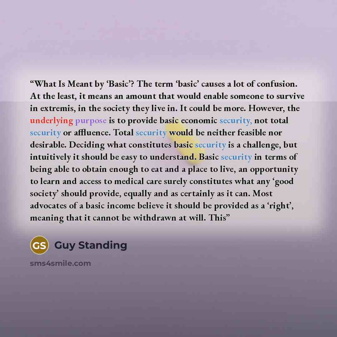 “What Is Meant by ‘Basic’? The term ‘basic’ causes a lot of confusion. At the least, it means an amount that would enable someone to survive in extremis, in the society they live in. It could be more. However, the underlying purpose is to provide basic economic security, not total security or…” quote by Guy Standing