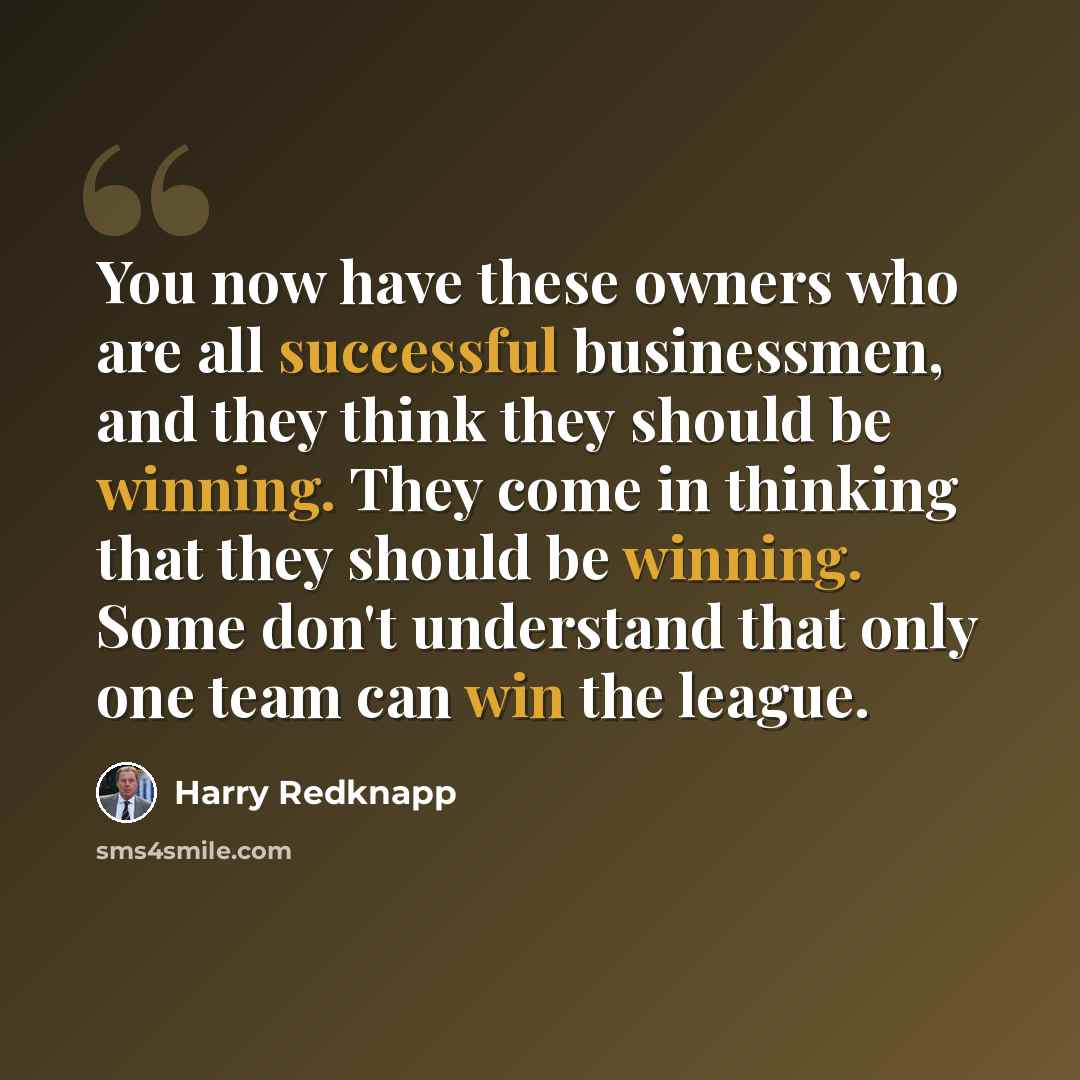 “You now have these owners who are all successful businessmen, and they think they should be winning. They come in thinking that they should be winning. Some don't understand that only one team can win the league.” quote by Harry Redknapp