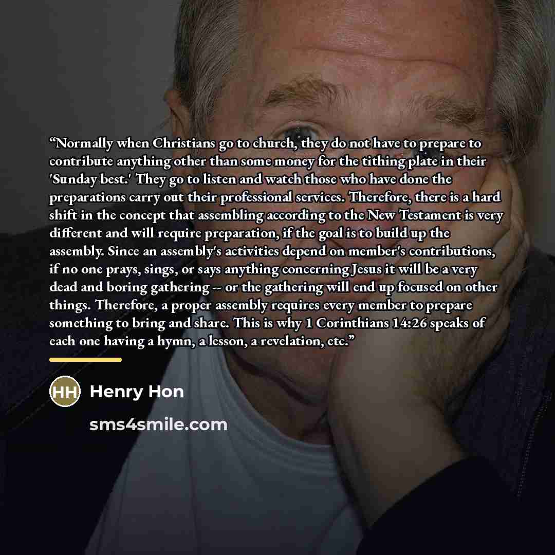 “Normally when Christians go to church, they do not have to prepare to contribute anything other than some money for the tithing plate in their 'Sunday best.' They go to listen and watch those who have done the preparations carry out their professional services. Therefore, there is a hard shift in…” quote by Henry Hon