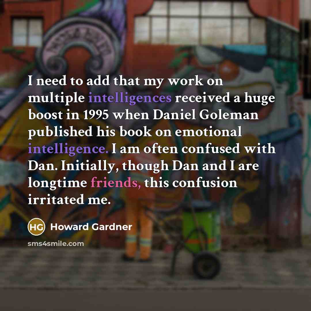 “I need to add that my work on multiple intelligences received a huge boost in 1995 when Daniel Goleman published his book on emotional intelligence. I am often confused with Dan. Initially, though Dan and I are longtime friends, this confusion irritated me.” quote by Howard Gardner