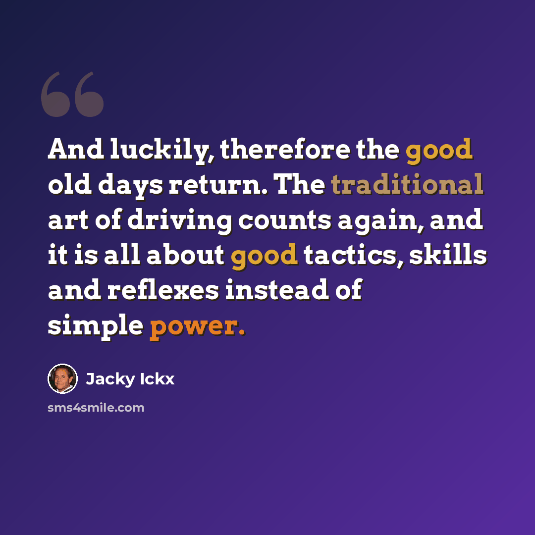 “And luckily, therefore the good old days return. The traditional art of driving counts again, and it is all about good tactics, skills and reflexes instead of simple power.” quote by Jacky Ickx