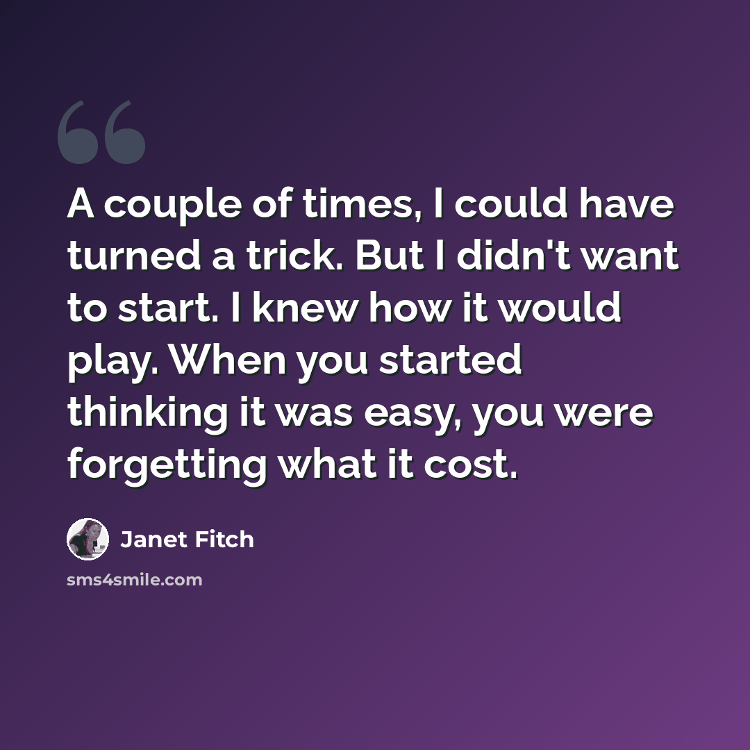 “A couple of times, I could have turned a trick. But I didn't want to start. I knew how it would play. When you started thinking it was easy, you were forgetting what it cost.” quote by Janet Fitch