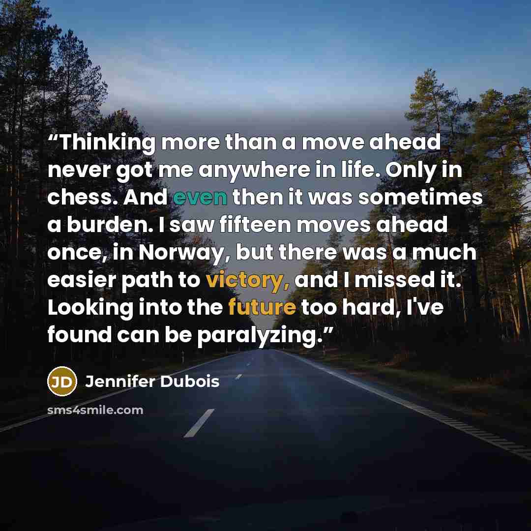 “Thinking more than a move ahead never got me anywhere in life. Only in chess. And even then it was sometimes a burden. I saw fifteen moves ahead once, in Norway, but there was a much easier path to victory, and I missed it. Looking into the future too hard, I've found can be paralyzing.” quote by Jennifer Dubois