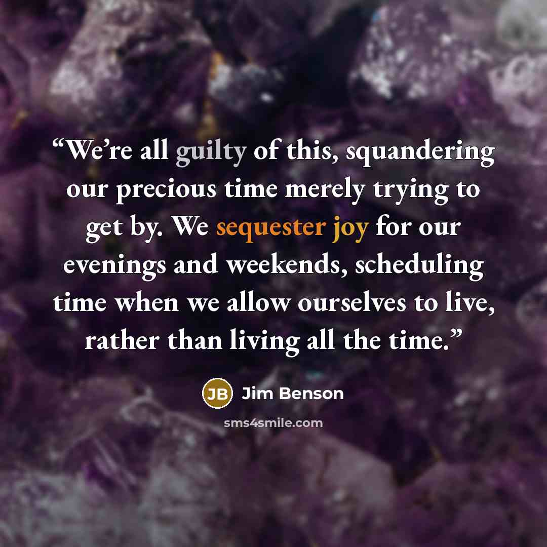 “We’re all guilty of this, squandering our precious time merely trying to get by. We sequester joy for our evenings and weekends, scheduling time when we allow ourselves to live, rather than living all the time.” quote by Jim Benson
