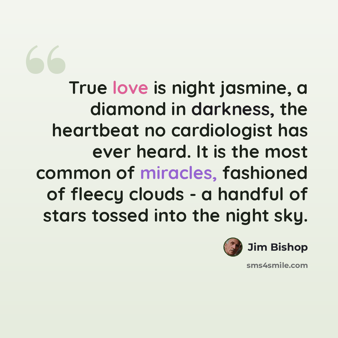 “True love is night jasmine, a diamond in darkness, the heartbeat no cardiologist has ever heard. It is the most common of miracles, fashioned of fleecy clouds - a handful of stars tossed into the night sky.” quote by Jim Bishop