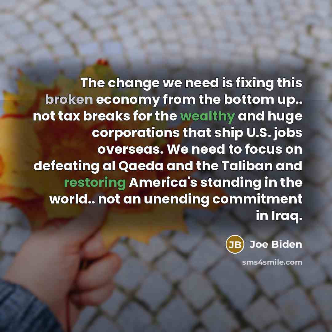 “The change we need is fixing this broken economy from the bottom up.. not tax breaks for the wealthy and huge corporations that ship U.S. jobs overseas. We need to focus on defeating al Qaeda and the Taliban and restoring America's standing in the world.. not an unending commitment in Iraq.” quote by Joe Biden