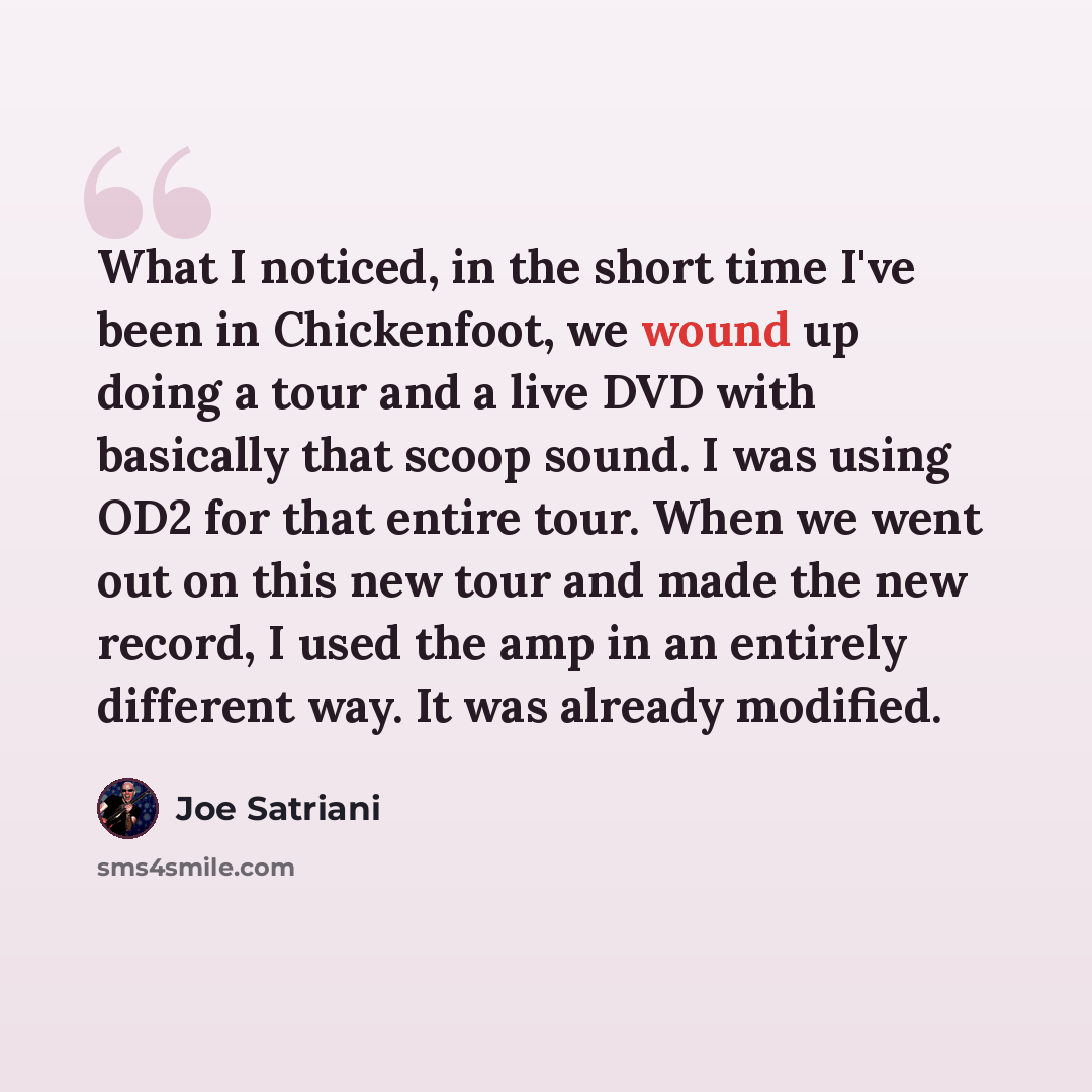 “What I noticed, in the short time I've been in Chickenfoot, we wound up doing a tour and a live DVD with basically that scoop sound. I was using OD2 for that entire tour. When we went out on this new tour and made the new record, I used the amp in an entirely different way. It was already modified.” quote by Joe Satriani