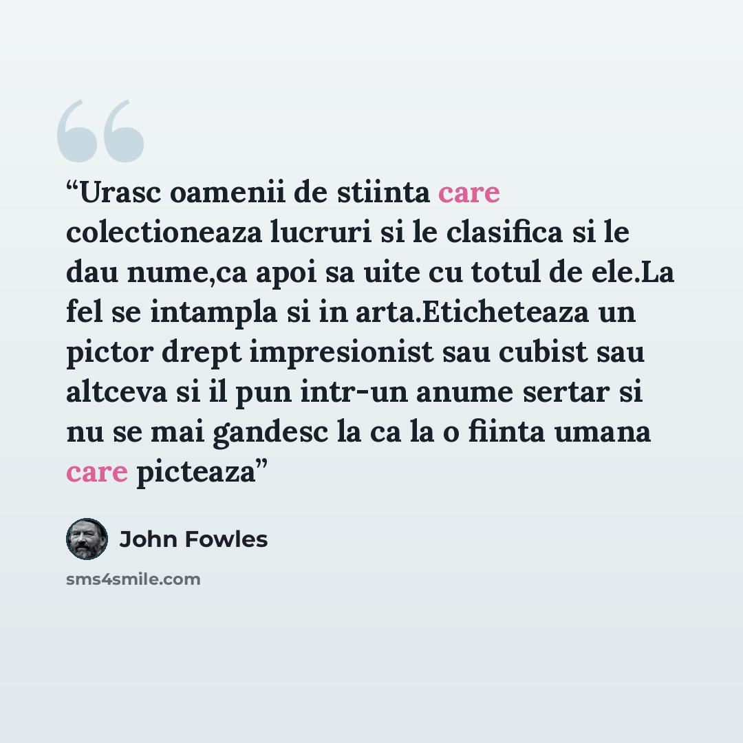 “Urasc oamenii de stiinta care colectioneaza lucruri si le clasifica si le dau nume,ca apoi sa uite cu totul de ele.La fel se intampla si in arta.Eticheteaza un pictor drept impresionist sau cubist sau altceva si il pun intr-un anume sertar si nu se mai gandesc la ca la o fiinta umana care picteaza” quote by John Fowles