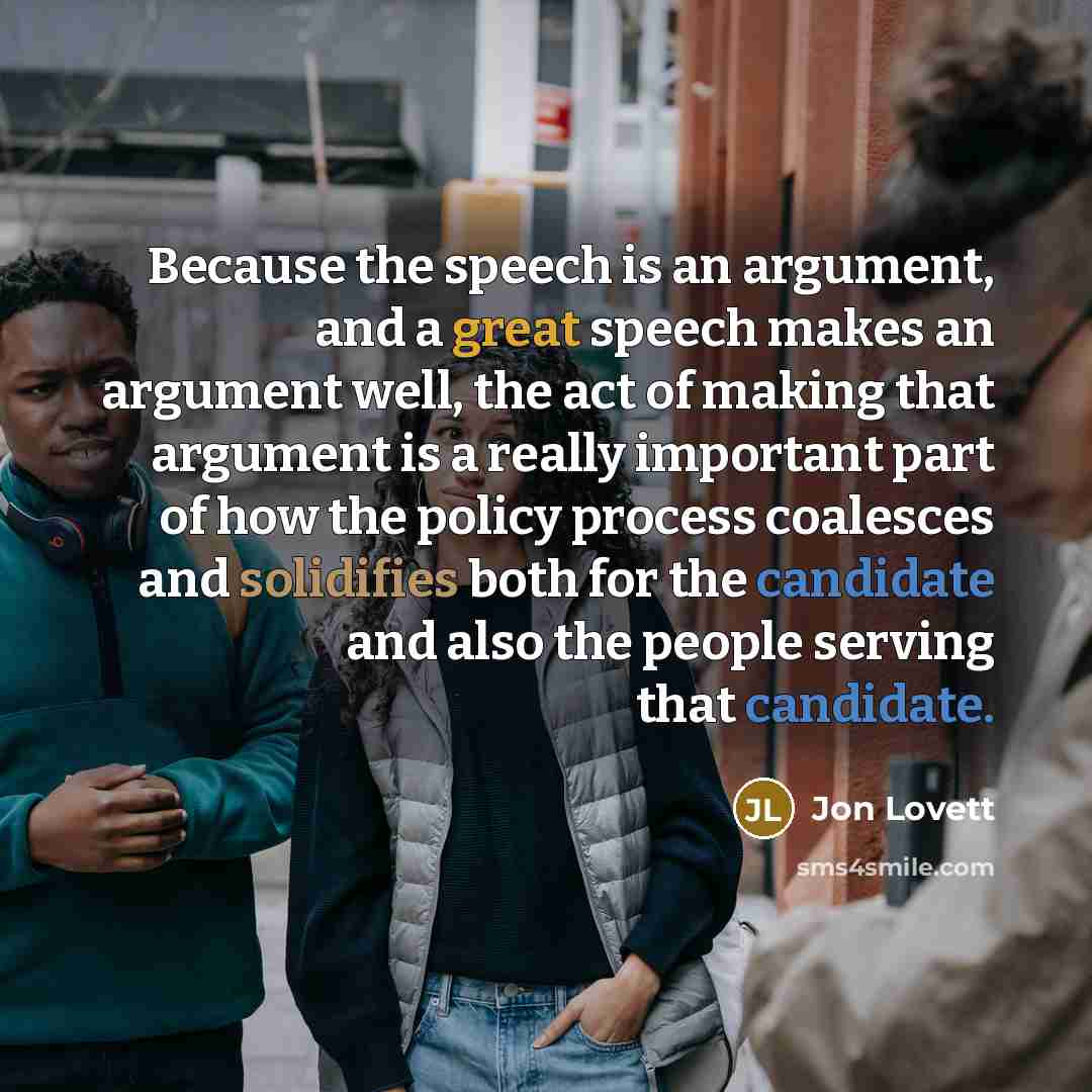 “Because the speech is an argument, and a great speech makes an argument well, the act of making that argument is a really important part of how the policy process coalesces and solidifies both for the candidate and also the people serving that candidate.” quote by Jon Lovett