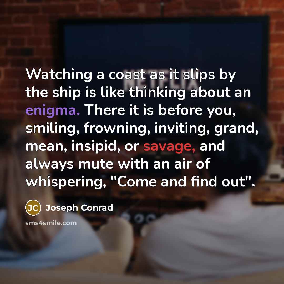 “Watching a coast as it slips by the ship is like thinking about an enigma. There it is before you, smiling, frowning, inviting, grand, mean, insipid, or savage, and always mute with an air of whispering, "Come and find out".” quote by Joseph Conrad