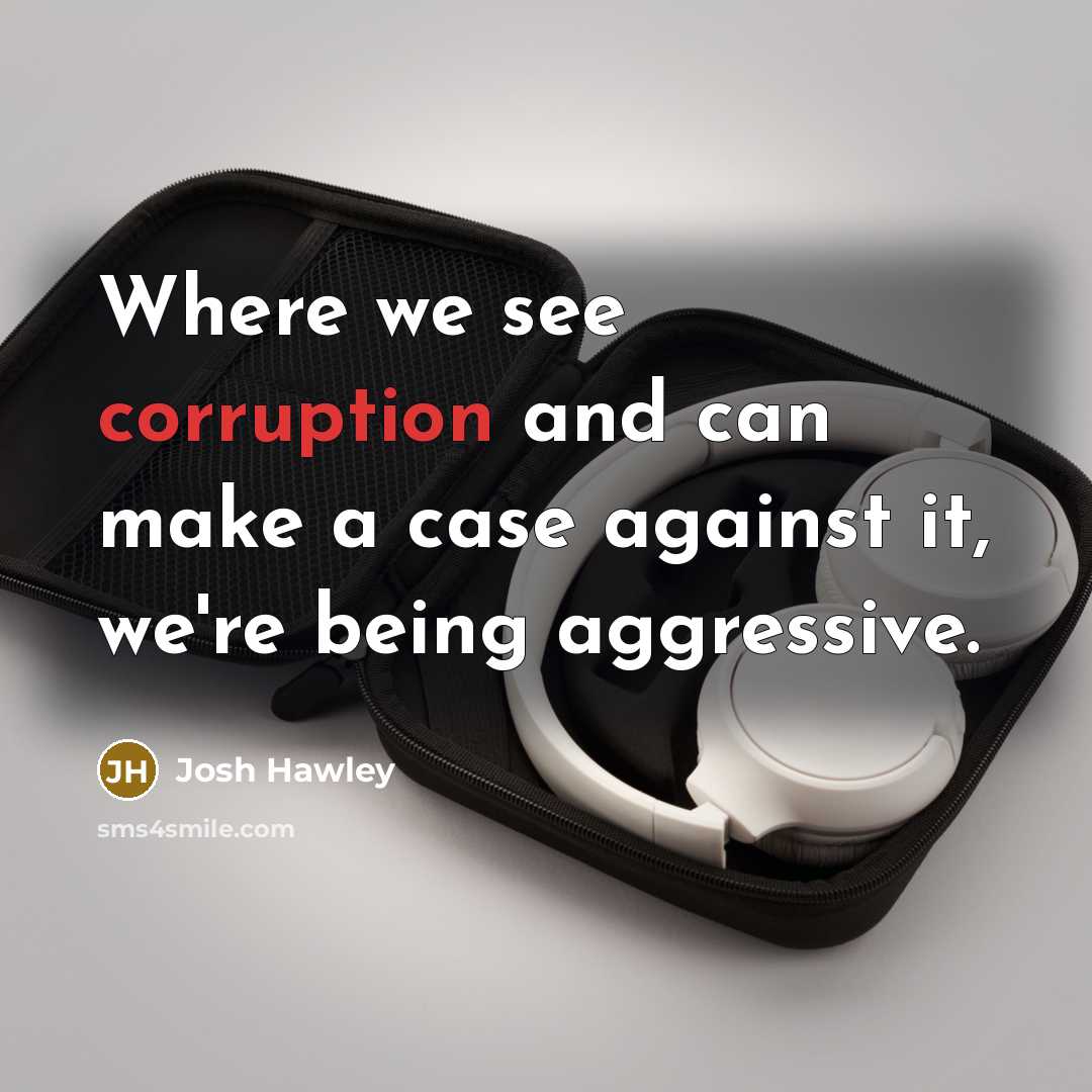 “Where we see corruption and can make a case against it, we're being aggressive.” quote by Josh Hawley