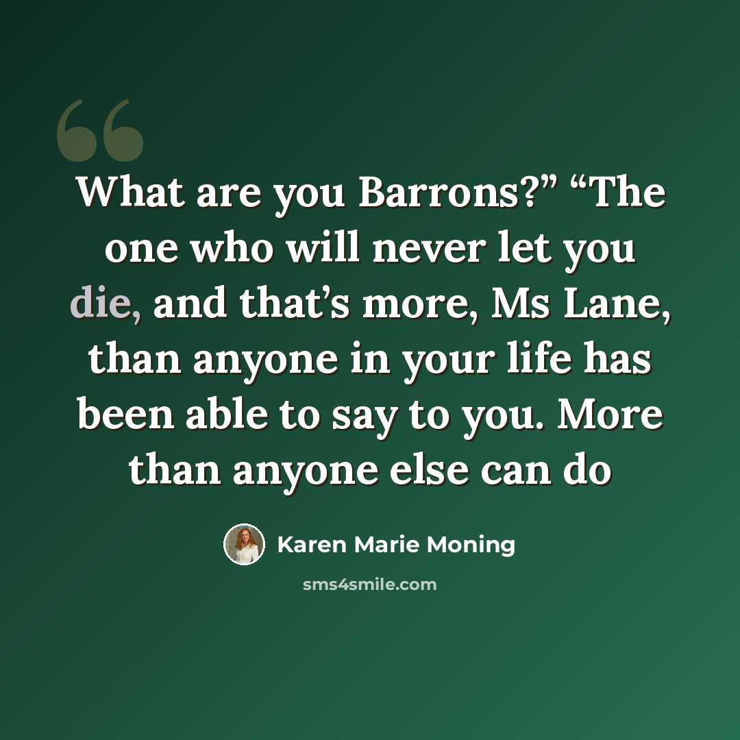 “What are you Barrons?” “The one who will never let you die, and that’s more, Ms Lane, than anyone in your life has been able to say to you. More than anyone else can do” quote by Karen Marie Moning