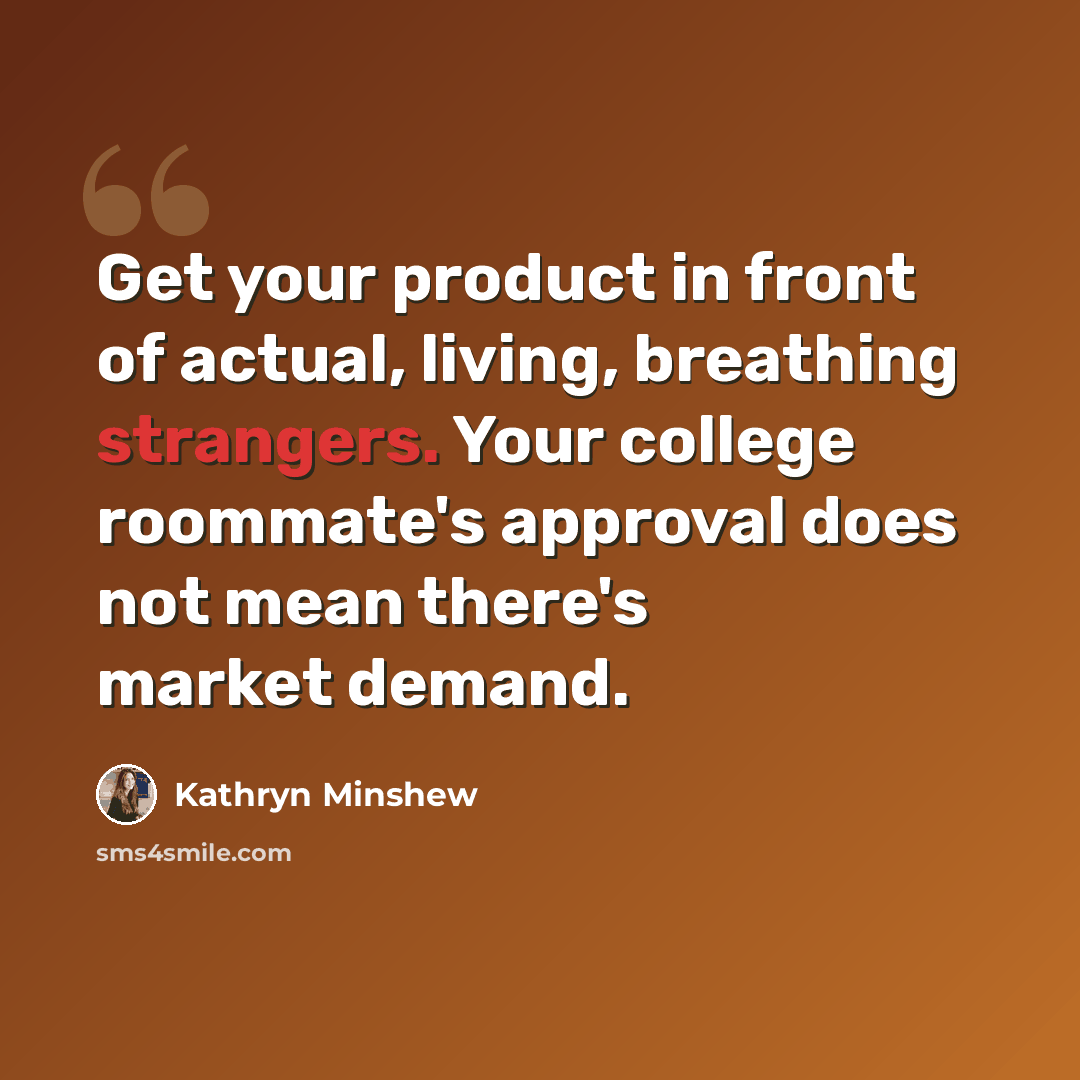 “Get your product in front of actual, living, breathing strangers. Your college roommate's approval does not mean there's market demand.” quote by Kathryn Minshew