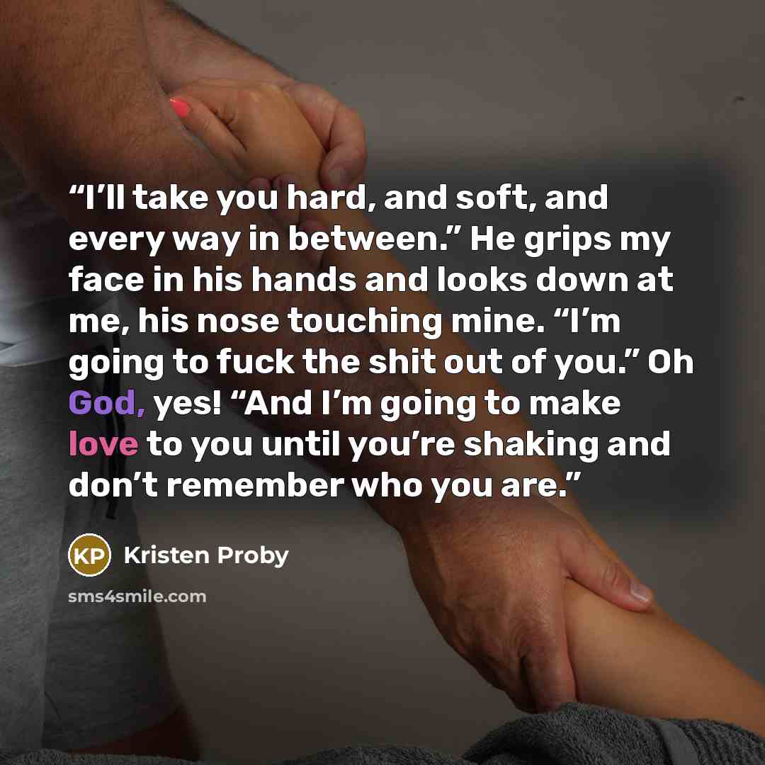 “I’ll take you hard, and soft, and every way in between.” He grips my face in his hands and looks down at me, his nose touching mine. “I’m going to fuck the shit out of you.” Oh God, yes! “And I’m going to make love to you until you’re shaking and don’t remember who you are.” quote by Kristen Proby