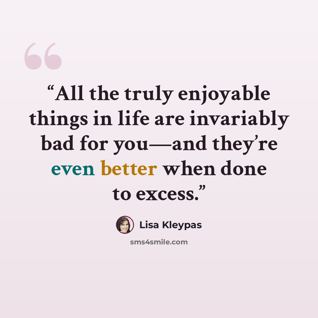 “All the truly enjoyable things in life are invariably bad for you—and they’re even better when done to excess.” quote by Lisa Kleypas
