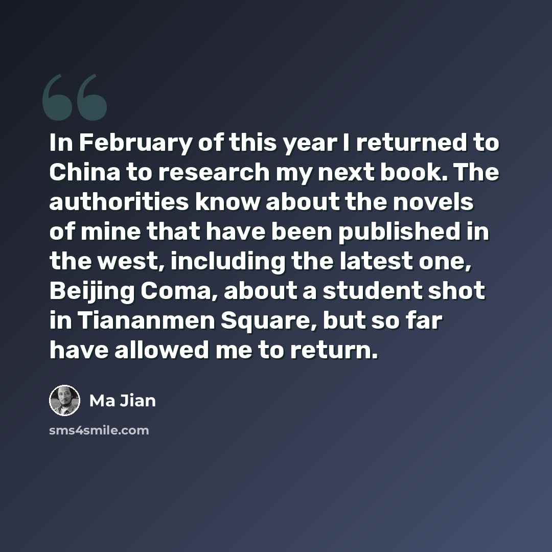 “In February of this year I returned to China to research my next book. The authorities know about the novels of mine that have been published in the west, including the latest one, Beijing Coma, about a student shot in Tiananmen Square, but so far have allowed me to return.” quote by Ma Jian