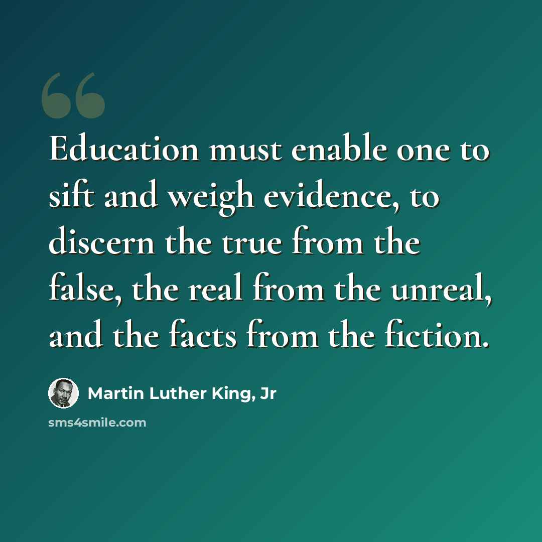 “Education must enable one to sift and weigh evidence, to discern the true from the false, the real from the unreal, and the facts from the fiction.” quote by Martin Luther King, Jr