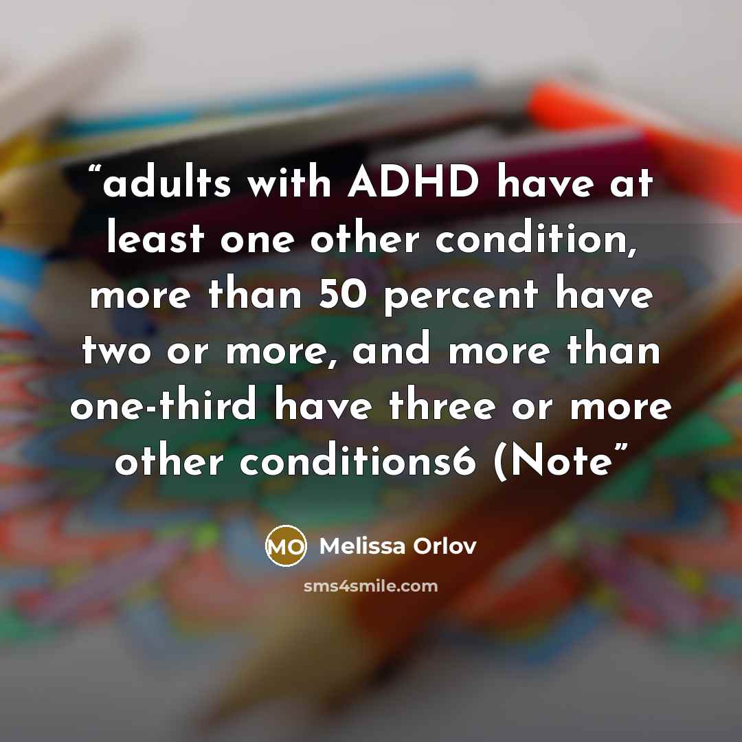 “adults with ADHD have at least one other condition, more than 50 percent have two or more, and more than one-third have three or more other conditions6 (Note” quote by Melissa Orlov
