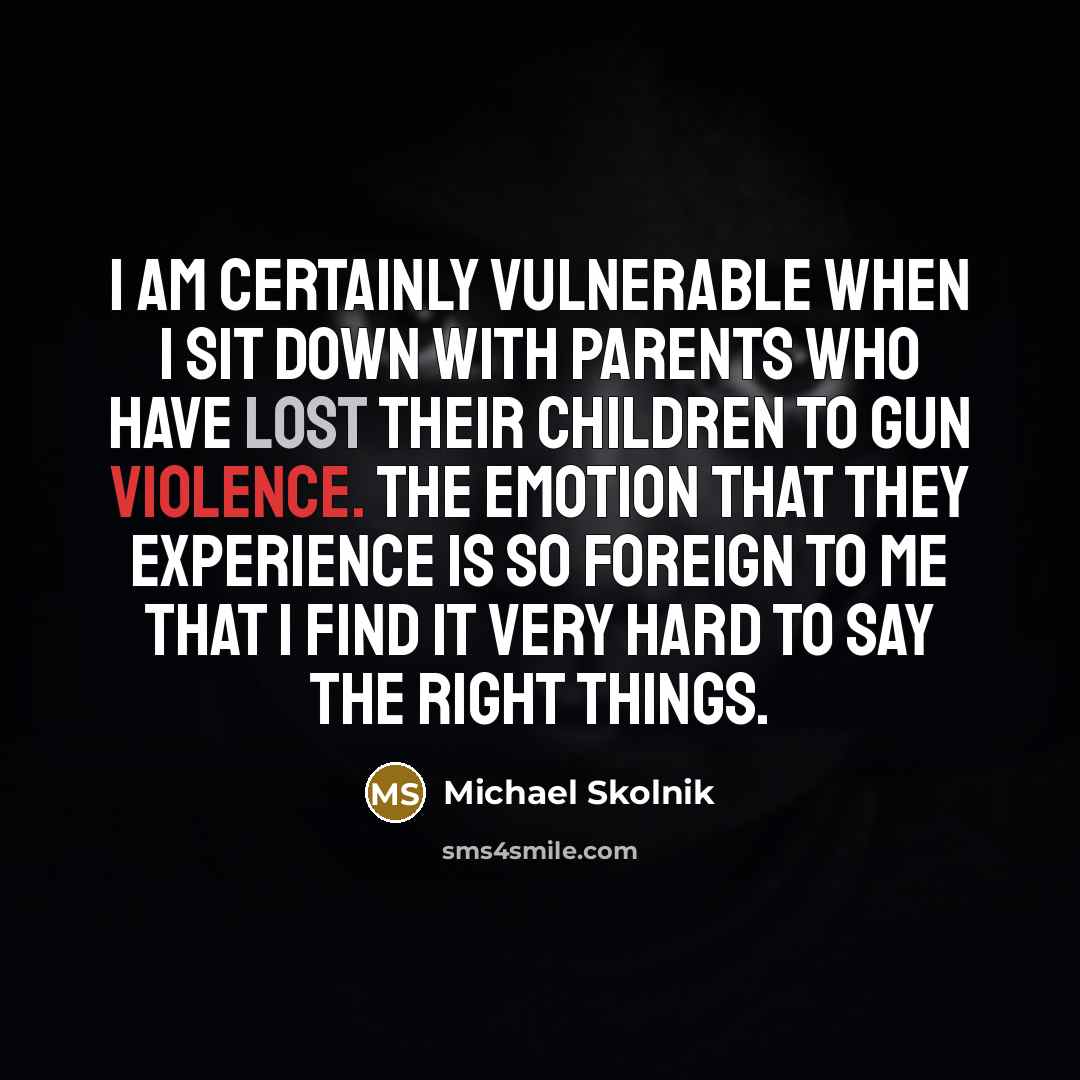 “I am certainly vulnerable when I sit down with parents who have lost their children to gun violence. The emotion that they experience is so foreign to me that I find it very hard to say the right things.” quote by Michael Skolnik