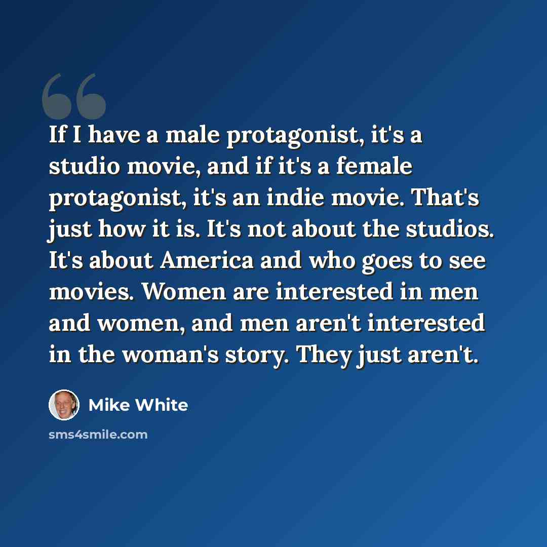“If I have a male protagonist, it's a studio movie, and if it's a female protagonist, it's an indie movie. That's just how it is. It's not about the studios. It's about America and who goes to see movies. Women are interested in men and women, and men aren't interested in the woman's story. They…” quote by Mike White